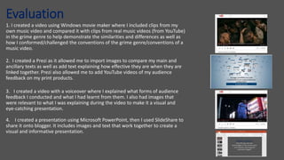 Evaluation
1. I created a video using Windows movie maker where I included clips from my
own music video and compared it with clips from real music videos (from YouTube)
in the grime genre to help demonstrate the similarities and differences as well as
how I conformed/challenged the conventions of the grime genre/conventions of a
music video.
2. I created a Prezi as it allowed me to import images to compare my main and
ancillary texts as well as add text explaining how effective they are when they are
linked together. Prezi also allowed me to add YouTube videos of my audience
feedback on my print products.
3. I created a video with a voiceover where I explained what forms of audience
feedback I conducted and what I had learnt from them. I also had images that
were relevant to what I was explaining during the video to make it a visual and
eye-catching presentation.
4. I created a presentation using Microsoft PowerPoint, then I used SlideShare to
share it onto blogger. It includes images and text that work together to create a
visual and informative presentation.
 