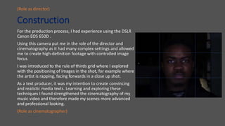 Construction
For the production process, I had experience using the DSLR
Canon EOS 650D .
Using this camera put me in the role of the director and
cinematography as it had many complex settings and allowed
me to create high-definition footage with controlled image
focus.
I was introduced to the rule of thirds grid where I explored
with the positioning of images in the shot, for example where
the artist is rapping, facing forwards in a close up shot.
As a text producer, it was my intention to create convincing
and realistic media texts. Learning and exploring these
techniques I found strengthened the cinematography of my
music video and therefore made my scenes more advanced
and professional looking.
(Role as cinematographer)
(Role as director)
 