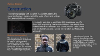 Construction
The more I practiced with the DSLR (Canon EOS 650D), the
more familiarized I became with the tools, effects and settings
that was available on the camera.
(Role as photographer)
(Role as director)
I eventually was able to use these skills to produce specific
shots such as panning. I experimented with a variety of shots
and ensured that I recorded it all so that when it came to the
post production process, I would have a lot of raw footage to
work with.
This camera was also used to
capture photographs that would
be used for my digipak and
magazine advert. These would
also be edited during the post
production process, but ensuring
that the images were sharp and in
focus whilst taking these photos.
I also vlogged during the
construction of the music
video where I used my own
hand held camera (mobile
phones, film cameras) in order
to document the filming
process.
 