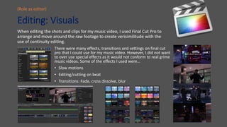 Editing: Visuals
When editing the shots and clips for my music video, I used Final Cut Pro to
arrange and move around the raw footage to create verisimilitude with the
use of continuity editing.
(Role as editor)
There were many effects, transitions and settings on final cut
pro that I could use for my music video. However, I did not want
to over use special effects as it would not conform to real grime
music videos. Some of the effects I used were…
• Slow motions
• Editing/cutting on beat
• Transitions: Fade, cross dissolve, blur
 