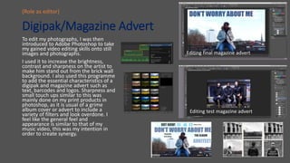 Digipak/Magazine Advert
To edit my photographs, I was then
introduced to Adobe Photoshop to take
my gained video editing skills onto still
images and photographs.
I used it to increase the brightness,
contrast and sharpness on the artist to
make him stand out from the brick wall
background. I also used this programme
to add the essential characteristics of a
digipak and magazine advert such as
text, barcodes and logos. Sharpness and
small touch ups similar to this was
mainly done on my print products in
photoshop, as it is usual of a grime
album cover or advert to include a
variety of filters and look overdone. I
feel like the general feel and
appearance is similar to that of my
music video, this was my intention in
order to create synergy.
(Role as editor)
Editing test magazine advert
Editing final magazine advert
 