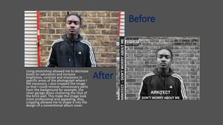 After
Using photoshop allowed me to decrease
levels on saturation and increase
brightness, contrast and sharpness in
specific areas of the photograph where I
felt necessary. I also cropped the image
so that I could remove unnecessary parts
from the background for example, the
silver garage doors cluttering the shot of
the brick wall. This make the image look
more professional and appealing. Also,
cropping allowed me to shape it into the
design of a conventional album cover.
Before
 