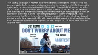 From creating the digipak, it was then easier for me to create the magazine advert as I could then
use my new gained skills from using photoshop to produce the next print product. For instance, the
image used in the magazine advert needed editing as well. I desaturated the image and put a filter
over it in order to darken the image a little as originally it was far to dark. Also the digipak was in
black and white and I did not want the magazine advert to differ much from the digipak in terms of
colours used as I wanted to create a sense of synergy between the two print products. I also
experimented with different fonts and since I decided to shape the advert as a landscape design, I
was able to make these bigger and bolder which was limited in the construction of my digipak. I also
added reviews from reputable music magazines such as ‘rolling stone’, the artist’s name itself and
the album name.
 