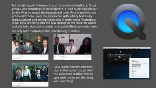 For a majority of my research, such as audience feedback, focus
groups, and recordings of development, I used quick time player
on the iMac to record the footage and used iMovie and final cut
pro to edit these. From my experience with adding text in my
digipak/advert and editing video clips in order using Photoshop,
it was easy for me to edit the raw footage of my research videos
and add text, transitions, music and sound effects to make them
not only informative but also entertaining to watch.
I also learnt how to show two
clips at the same time so then
the audiences reaction was in
sync with the screen that they
were watching
 