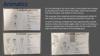 Animatics
For the planning of my music video, a story board was created
by drawing each initial shot of the video, which was scanned
into the computer and edited on final cut pro.
The song was then imported and the drawing were edited to
the song, focusing on the durations and order of each clip.
In terms of filming, it helped me have a general idea of what
shots to collect and at what angles. Also, in terms of editing, it
acted as a guide/visual timeline to show me the order of the
clips and where each piece of the footage goes.
 