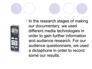 In the research stages of making our documentary, we used different media technologies in order to gain further information and audience research. For our audience questionnaire, we used a dictaphone in order to record some our results.  
