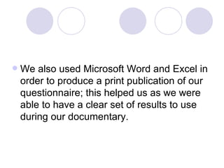 We also used Microsoft Word and Excel in order to produce a print publication of our questionnaire; this helped us as we were able to have a clear set of results to use during our documentary.  