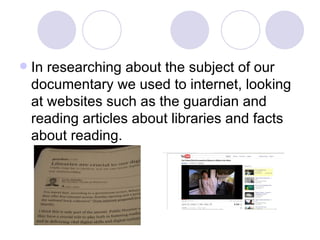 In researching about the subject of our documentary we used to internet, looking at websites such as the guardian and reading articles about libraries and facts about reading.  