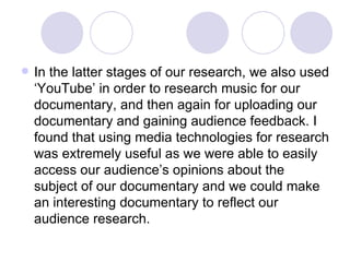 In the latter stages of our research, we also used ‘YouTube’ in order to research music for our documentary, and then again for uploading our documentary and gaining audience feedback. I found that using media technologies for research was extremely useful as we were able to easily access our audience’s opinions about the subject of our documentary and we could make an interesting documentary to reflect our audience research.  