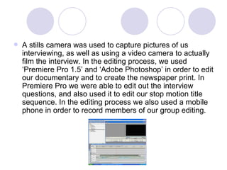 A stills camera was used to capture pictures of us interviewing, as well as using a video camera to actually film the interview. In the editing process, we used ‘Premiere Pro 1.5’ and ‘Adobe Photoshop’ in order to edit our documentary and to create the newspaper print. In Premiere Pro we were able to edit out the interview questions, and also used it to edit our stop motion title sequence. In the editing process we also used a mobile phone in order to record members of our group editing.  