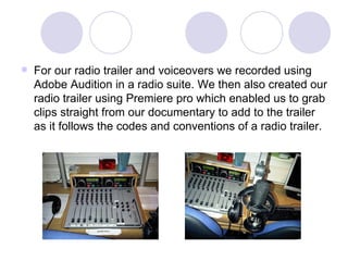 For our radio trailer and voiceovers we recorded using Adobe Audition in a radio suite. We then also created our radio trailer using Premiere pro which enabled us to grab clips straight from our documentary to add to the trailer as it follows the codes and conventions of a radio trailer.  