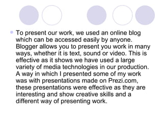 To present our work, we used an online blog which can be accessed easily by anyone. Blogger allows you to present you work in many ways, whether it is text, sound or video. This is effective as it shows we have used a large variety of media technologies in our production. A way in which I presented some of my work was with presentations made on Prezi.com, these presentations were effective as they are interesting and show creative skills and a different way of presenting work.  