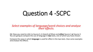 Question 4 -SCPC
Select examples of language/word choices and analyse
their effects.
Q4: Now you need to refer to Source 3, In Search of Olives and either Source 1 or Source 2.
You are going to compare the use of language in two texts, one of which you have chosen.
Compare the ways in which language is used for effect in the two texts. Give some examples
and analyse the effects.
 
