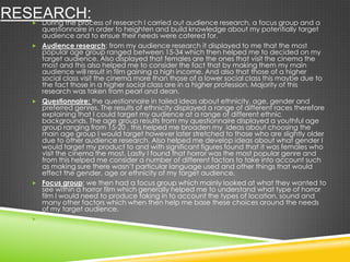 RESEARCH: During the process of research I carried out audience research, a focus group and a
questionnaire in order to heighten and build knowledge about my potentially target
audience and to ensue their needs were catered for.
 Audience research: from my audience research it displayed to me that the most
popular age group ranged between 15-34 which then helped me to decided on my
target audience. Also displayed that females are the ones that visit the cinema the
most and this also helped me to consider the fact that by making them my main
audience will result in film gaining a high income. And also that those of a higher
social class visit the cinema more than those of a lower social class this maybe due to
the fact those in a higher social class are in a higher profession. Majority of this
research was taken from pearl and dean.
 Questionnaire: the questionnaire in tailed ideas about ethnicity, age, gender and
preferred genres. The results of ethnicity displayed a range of different races therefore
explaining that I could target my audience at a range of different ethnic
backgrounds. The age group results from my questionnaire displayed a youthful age
group ranging from 15-20 , this helped me broaden my ideas about choosing the
main age group I would target however later stretched to those who are slightly older
due to other audience research. Also helped me develop ideas about what gender I
would target my product to and with significant figures found that it was females who
visit the cinema the most. Lastly I found that horror was the most popular genre and
from this helped me consider a number of different factors to take into account such
as making sure there wasn’t particular language used and other things that would
effect the gender, age or ethnicity of my target audience.
 Focus group: we then had a focus group which mainly looked at what they wanted to
see within a horror film which generally helped me to understand what type of horror
film I would need to produce taking in to account the types of location, sound and
many other factors which when then help me base these choices around the needs
of my target audience.

 