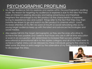 PSYCHOGRAPHIC PROFILING
 My target audience fall into explores and aspires within the psychographic profiling
scale. My reason for targeting my audience at explores is due to the idea that they
take an interest in seeking discovery and being adventurous and therefore
heightens the advantage to my film product as the characteristics of explores
loving to experience new and current things refer to the fact that they may then
instantly be drawn to go and watch my film product in cinemas which could
increase attention of my film via word of mouth or social networking sites as my
young target audience keep up with the latest and advanced technologies and
social medias.
 Also aspires fall into the target demographic as they are the ones who strive to
achieve the best possible and I believe that those who are in still full time education
or even in an occupation are determined to increase their success whether
educational or promotional fall in to the aspires category and all of this hard work to
achieve a higher status can be released by these individuals going to the cinema to
relief some the stress or extra weight by the adrenaline of my thriller movie assisting
to discourage the stress.
 