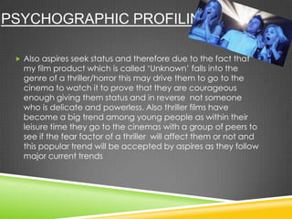 PSYCHOGRAPHIC PROFILING
 Also aspires seek status and therefore due to the fact that
my film product which is called ‘Unknown’ falls into the
genre of a thriller/horror this may drive them to go to the
cinema to watch it to prove that they are courageous
enough giving them status and in reverse not someone
who is delicate and powerless. Also thriller films have
become a big trend among young people as within their
leisure time they go to the cinemas with a group of peers to
see if the fear factor of a thriller will affect them or not and
this popular trend will be accepted by aspires as they follow
major current trends
 