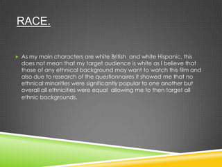 RACE.
 As my main characters are white British and white Hispanic, this
does not mean that my target audience is white as I believe that
those of any ethnical background may want to watch this film and
also due to research of the questionnaires it showed me that no
ethnical minorities were significantly popular to one another but
overall all ethnicities were equal allowing me to then target all
ethnic backgrounds.
 