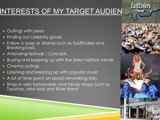 INTERESTS OF MY TARGET AUDIENCE.
 Outings with peers
 Finding out celebrity gossip
 Follow a soap or drama such as EastEnders and
Breaking bad.
 Attending festivals / Concerts
 Buying and keeping up with the latest fashion trends
 Cinema outings
 Listening and keeping up with popular music
 A lot of time spent on social networking sites
 Shop in very fashionable and trendy shops such as
Topshop ,new look and River Island
 