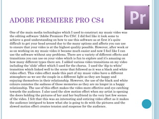 ADOBE PREMIERE PRO CS4
One of the main media technologies which I used to construct my music video was
the editing software ‘Adobe Premiere Pro CS4’. I did feel like it took some to
achieve a good understanding on how to use this software as at first it’s quite
difficult to get your head around due to the many options and affects you can use
to ensure that your video is at the highest quality possible. However, after week or
so on working on my music video it became much easier and now I feel like I can
use the software without any problems. There are a variety of different effects and
transitions you can use on your video which is fun to explore and it’s amazing on
how many different types there are. I added various video transitions on my video
including the ‘slide’ effect which I used for the chorus. I used the ‘dip to white’
transition which linked well to the scene that followed as it was a black and white
video effect. This video effect made this part of my music video have a different
atmosphere as we see the couple in a different light as they are happy and
enjoying themselves in their relationship. However, the use of the black and white
colours connotes the sadness of those memories as they are no longer in a happy
relationship. The use of this effect makes the video more effective and eye catching
towards the audience. I also used the slow motion effect when my artist is opening
the doors holding the pictures of her and her boyfriend in the very last few scenes
of the video. I felt that this was an interesting and enticing video effect as it makes
the audience intrigued to know what she is going to do with the pictures and the
slowed motion effect creates tension and suspense for the audience.
 