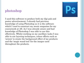 photoshop
I used this software to produce both my digi pak and
poster advertisement. I already had previous
knowledge of using Photoshop as it is the software
which I used to construct my music magazine for my
coursework at AS. As I was already aware and had
knowledge of Photoshop I was able to use this
effectively. Whilst working on my ancillary tasks I was
able to use layering techniques, colour effects such as
‘screen’ to create the background effect of my products
and the ‘magic wand tool’ for the images used
throughout the products.
 