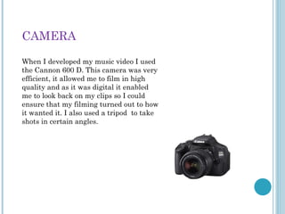 CAMERA
When I developed my music video I used
the Cannon 600 D. This camera was very
efficient, it allowed me to film in high
quality and as it was digital it enabled
me to look back on my clips so I could
ensure that my filming turned out to how
it wanted it. I also used a tripod to take
shots in certain angles.
 