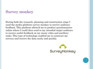 Survey monkey
During both the research, planning and construction stage I
used the media platform survey monkey to receive audience
feedback. This platform allowed me to produce questionnaires
online where I could then send to my intended target audience
to receive useful feedback on my music video and ancillary
tasks. This type of technology enabled me to construct my
surveys and receive the data easily and quickly.
 