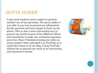 MOVIE MAKER
I also used windows movie maker to present
another one of my questions. On movie maker I
was able to use text to present my information
for the question and also images to back up my
points. This is also a more interesting way to
present my work because of the different effects
and transitions to make my evaluation question
more fun. Once I finished creating my video on
movie maker I then uploaded it to YouTube so it
could then share it on my blog. Using YouTube
allowed me to present my work in an interesting
and interactive format.
 