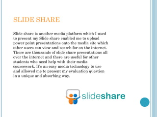 SLIDE SHARE
Slide share is another media platform which I used
to present my Slide share enabled me to upload
power point presentations onto the media site which
other users can view and search for on the internet.
There are thousands of slide share presentations all
over the internet and there are useful for other
students who need help with their media
coursework. It’s an easy media technology to use
and allowed me to present my evaluation question
in a unique and absorbing way.
 