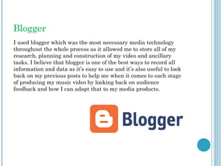 Blogger
I used blogger which was the most necessary media technology
throughout the whole process as it allowed me to store all of my
research, planning and construction of my video and ancillary
tasks. I believe that blogger is one of the best ways to record all
information and data as it’s easy to use and it’s also useful to look
back on my previous posts to help me when it comes to each stage
of producing my music video by looking back on audience
feedback and how I can adapt that to my media products.
 