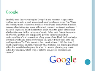 Google
I mainly used the search engine ‘Google’ in the research stage as this
enabled me to gain a good understanding of my chosen genre Pop. There
are so many links to different websites which were useful when I needed
to research existing pop music videos and research my target audience. I
was able to grasp a lot of information about what the genre entails and
which artists are in this category of music. I also used Google images to
find various posters and digi paks to give me inspiration and an
understanding of the conventions of my genre. Once I had the knowledge
of which artists and bands were under this genre I then went onto the
media platform YouTube to watch their music videos. I did this is so I
could acquire ideas and innovation of what features in a typical pop music
video this would then help me for when it came to planning my music
video. For example, which type of actor to use, props, costumes and
colours?
 