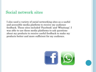 Social network sites
I also used a variety of social networking sites as a useful
and accessible media platform to receive my audience
feedback. These sites included ‘Facebook’ and ‘Whattsap’. I
was able to use these media platforms to ask questions
about my products to receive useful feedback to make my
products better and more sufficient for my audience.
 