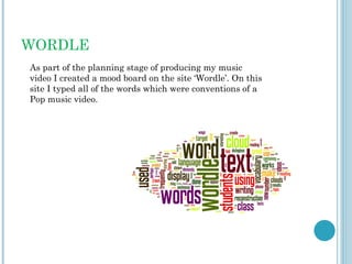 WORDLE
As part of the planning stage of producing my music
video I created a mood board on the site ‘Wordle’. On this
site I typed all of the words which were conventions of a
Pop music video.
 