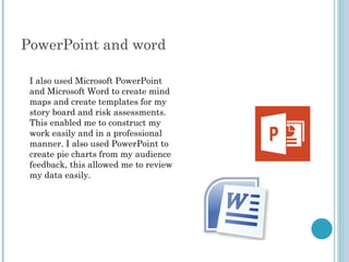 PowerPoint and word
I also used Microsoft PowerPoint
and Microsoft Word to create mind
maps and create templates for my
story board and risk assessments.
This enabled me to construct my
work easily and in a professional
manner. I also used PowerPoint to
create pie charts from my audience
feedback, this allowed me to review
my data easily.
 