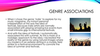 GENRE ASSOCIATIONS
• When I chose the genre ‘indie’ to explore for my
  music magazine, my instant personal
  interpretation of this was the idea of
  festivals, because indie artists are normally
  associated with playing amazing live events from
  small intimate gigs to international festivals.
• And with the idea of festivals, I automatically
  associated this with summer. As this is more of a
  nostalgic approach to the idea, I recreated the
  reality of the genre by using natural images where
  my model is in an exterior setting in a muddy field
  similar to a festival environment to connote the
  idea of summer and festivals.
 