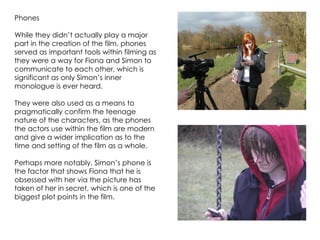 Phones

While they didn’t actually play a major
part in the creation of the film, phones
served as important tools within filming as
they were a way for Fiona and Simon to
communicate to each other, which is
significant as only Simon’s inner
monologue is ever heard.

They were also used as a means to
pragmatically confirm the teenage
nature of the characters, as the phones
the actors use within the film are modern
and give a wider implication as to the
time and setting of the film as a whole.

Perhaps more notably, Simon’s phone is
the factor that shows Fiona that he is
obsessed with her via the picture has
taken of her in secret, which is one of the
biggest plot points in the film.
 