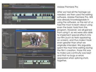 Adobe Premiere Pro

After we had all the footage we
needed, we then used the editing
software, Adobe Premiere Pro. Will
was already knowledgeable in
using the software, so the rest of us
had the most to learn about using
even the basic tools from the
program. However, we all gained
from using it, as we were also able
to implement special effects into
our film (such as texts appearing
on screen), and thus make it look
even greater than what we
originally intended. We arguably
spent the most time editing during
the film’s creation, those this was
to make sure continuity was kept
and that no bugs or errors
appeared when splicing shots
together.
 