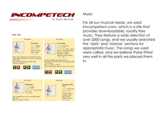 Music

For all our musical needs, we used
Imcompetech.com, which is a site that
provides downloadable, royalty free
music. They feature a wide selection of
over 2000 songs, and we usually searched
the ‘dark’ and ‘intense’ sections for
appropriate music. The songs we used
were called, and we believe these fitted
very well in all the parts we placed them
in.
 