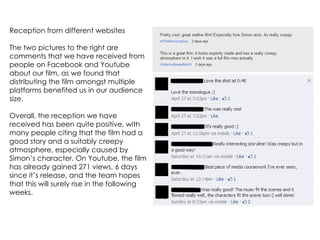 Reception from different websites

The two pictures to the right are
comments that we have received from
people on Facebook and Youtube
about our film, as we found that
distributing the film amongst multiple
platforms benefited us in our audience
size.

Overall, the reception we have
received has been quite positive, with
many people citing that the film had a
good story and a suitably creepy
atmosphere, especially caused by
Simon’s character. On Youtube, the film
has already gained 271 views, 6 days
since it’s release, and the team hopes
that this will surely rise in the following
weeks.
 