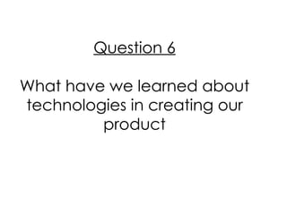 Question 6

What have we learned about
technologies in creating our
         product
 