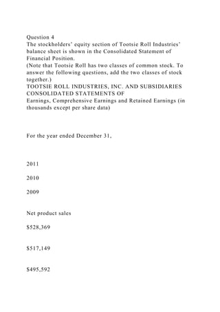 Question 4
The stockholders’ equity section of Tootsie Roll Industries’
balance sheet is shown in the Consolidated Statement of
Financial Position.
(Note that Tootsie Roll has two classes of common stock. To
answer the following questions, add the two classes of stock
together.)
TOOTSIE ROLL INDUSTRIES, INC. AND SUBSIDIARIES
CONSOLIDATED STATEMENTS OF
Earnings, Comprehensive Earnings and Retained Earnings (in
thousands except per share data)
For the year ended December 31,
2011
2010
2009
Net product sales
$528,369
$517,149
$495,592
 