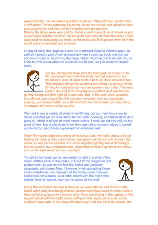 own production, as we asked questions such as: “Why did they use this shot
in this place?” when watching the others, which we would then ask of our own
production to try and see it from the audience’s perspective.
Making the blogs were very god for planning and research as it helped us put
all our ideas together in order, so we could look back at initial thoughts. It was
also good for evaluating our work, as the drafts and final pieces were all in the
same place to compare and contrast.

I enjoyed doing the blogs as it was fun to present ideas in different ways, as
well as it being a part of self evaluation where I could go back and change
and improve parts. Improving the blogs helped improve practical work too, as
I had to think about what the audience would see, not just what the creator
sees.

                For me, filming the trailer was the best part, as it was fun to
                film and experiment with the shots we had planned on our
                storyboard, even if some shots had to be done several times.
                This included things like zooming and tilting the camera when
                filming Amy witnessing h murder scene in our trailer. This was
                hard to do, and took many takes to perfect as it was hard to
get the timing and flow right all in one take. But, in the end, once uploaded
onto iMovie, we noticed that this camera movement was not necessary
anyway, as it looked better as a still shot with no movement, as it was cut up
in between the words of the tag line.

We tried to use a variety of shots when filming, but our main focus was to
make sure that we got slow shots for the trailer opening, and faster shots as it
goes on, which is typical of most horror trailers. I think we did this well, as the
point of view, low angle shots when Amy was being chased helped to speed
up the tempo, and it also expressed her emotions well.

When filming the beginning shots of the circus acts, we had to focus a lot on
lighting to create a circus and horror atmosphere at the same time, but it did
come out well on the camera. You could say that lighting was a technology
that we used in our production also, as we had to hold it up above the circus
acts so the light would act as a spotlight.

To add to the horror genre, we wanted to add in a shot of the
clown with his knife in the trailer, to link it to the magazine and
poster more, as well as the fact that knifes are generally
associated with horror films. However, when uploading these
shots onto iMovie, we noticed that the background mise-en-
scene was not suitable, as it didn’t match with the rest of the
trailers’ mise-en-scene, such as the colour of the wall.

Using the hand-held camera technique, we were able to add drama to the
trailer when Amy was being chased, another technique used in horror trailers.
Another lighting issue we had was when Amy was hiding in the cupboard. We
experimented with the night vision setting on the digital camcorder, as the
cupboard was dark, to see how effective it was, but like the knife scenes, the
 