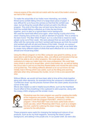 mise-en-scene of this shot did not match with the rest of the trailer’s shots so
we had to film it again.

To make the actual title of our trailer more interesting, we initially
filmed some confetti falling infront of a large black piece of paper. It
was difficult for us to focus the camera so that that the confetti was
clear, but we thing the overall effect turned out well in the iMovie
program. This shot of the title may not look horror like but we do
think the confetti falling is effective as it links the two things
together, and it is also on a typical black horror background.
We used the hand-held effect once again, when having a quick shot of the
clown chasing Amy at the end, to add an element of surprise. This is similar to
the teen horror ‘The Blair Witch Project’ as it is a shot that is meant to make
people ‘jump out of their seats’. We were pleased that we were able to do this
effect with the camcorder and that it worked well because we think the overall
shot worked well with eh plot and theme of the trailer. Overall, as a group I
think we used these camcorders to our advantage very well, as we were able
to create many different styles of shots that were effective for us to make our
almost-one-minute-long trailer.

Using the iMovie program on the iMac computer was great fro editing, as we
were able to add things like taglines, titles, and effects and transitions that we
wouldn’t be able to do on other programs. We could also add in our
institutions to make our trailer look a bit more professional. We could fade
many shots in and out to reveal titles, which most trailers do, as well as fading
the circus acts in and out so that they flowed better and moved the plot a long
a lot quicker too. This editing software allowed us to cut out errors we had
initially mad in filming which was useful, such as the tilting and zooming
attempts when Amy witnesses the murder, to turn it into a one second still
shot.

Without iMovie, we would not have been able to time all the shots together
along with other elements, for example timing the voiceover’s introduction of
‘Confetti the clown’ top the precise moment when the clown peeks around the
corner of the wall.
iMovie also helped us add in helpful sound effects, such as the heartbeat
Sound effect of Amy breathing in the cupboard to add suspense, along with
the creepy child’s singing and the sinister music.

            Photoshop was the main program we used for creating the drafts
            of the magazine and poster, however, individually; I had more
            experience with the program Paint.NET, which is a similar
            program. I think Paint.NET had a lot more useful tools which I
            could use also, which Photoshop didn’t have, such as a straight-
            line tool, useful for outlining the clown image. We used a digital
            camera for the still photos.

These programs were useful for changing the background colours of our
products, such as for my final magazine, removing the clown’s green
background, and adding in the purple one. In our poster draft, we were also
 