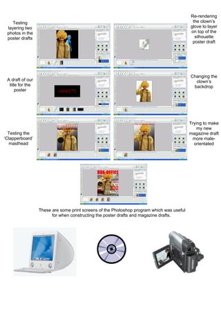 Re-rendering
    Testing                                                                                 the clown’s
 layering two                                                                              glove to layer
 photos in the                                                                             on top of the
 poster drafts                                                                               silhouette
                                                                                            poster draft




                                                                                           Changing the
 A draft of our                                                                              clown’s
  title for the                                                                             backdrop
      poster




                                                                                           Trying to make
                                                                                               my new
  Testing the                                                                              magazine draft
‘Clapperboard’                                                                               more male-
   masthead                                                                                  orientated




                  These are some print screens of the Photoshop program which was useful
                        for when constructing the poster drafts and magazine drafts.
 