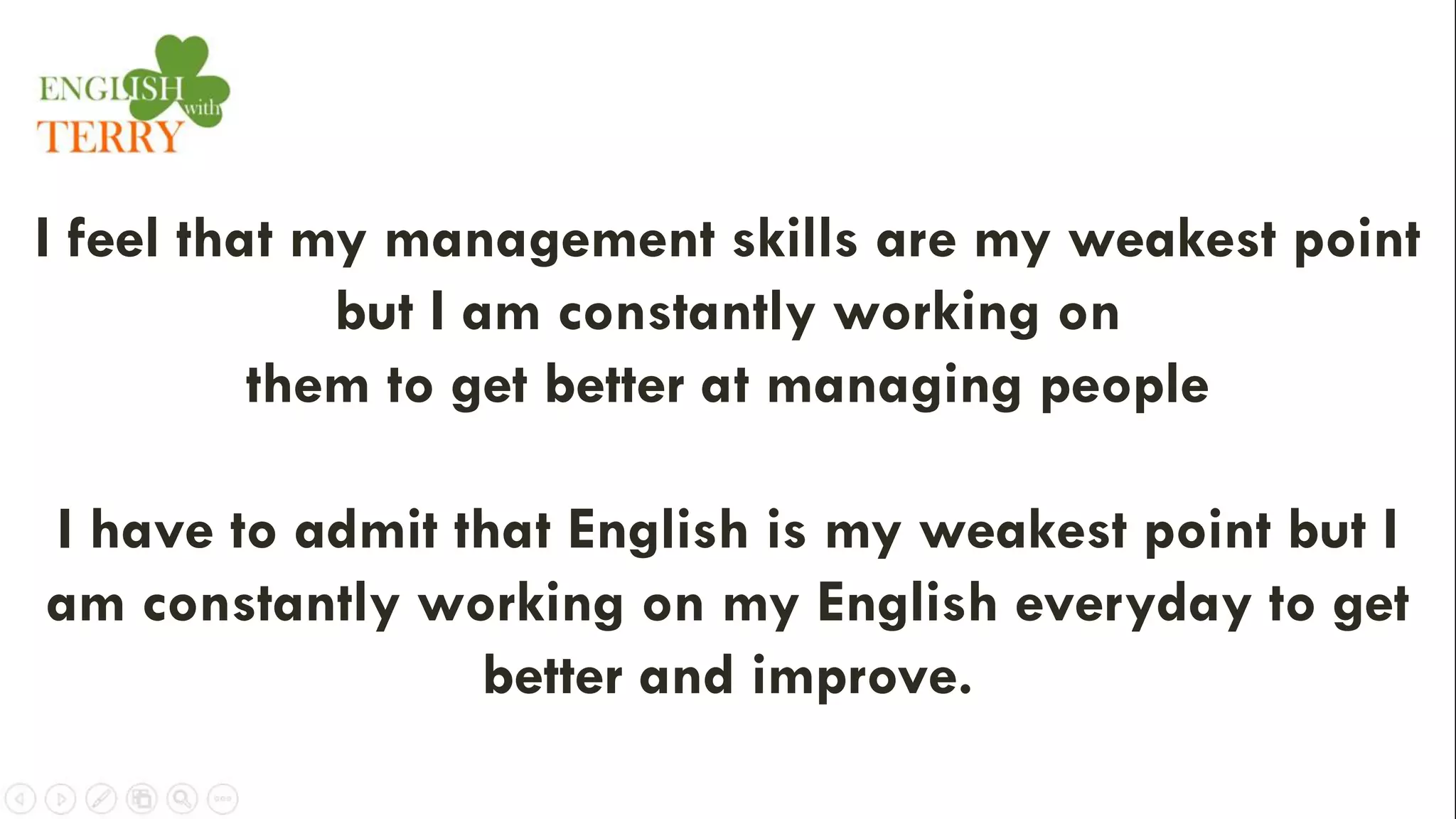 I feel that my management skills are my weakest point
but I am constantly working on
them to get better at managing people
I have to admit that English is my weakest point but I
am constantly working on my English everyday to get
better and improve.
