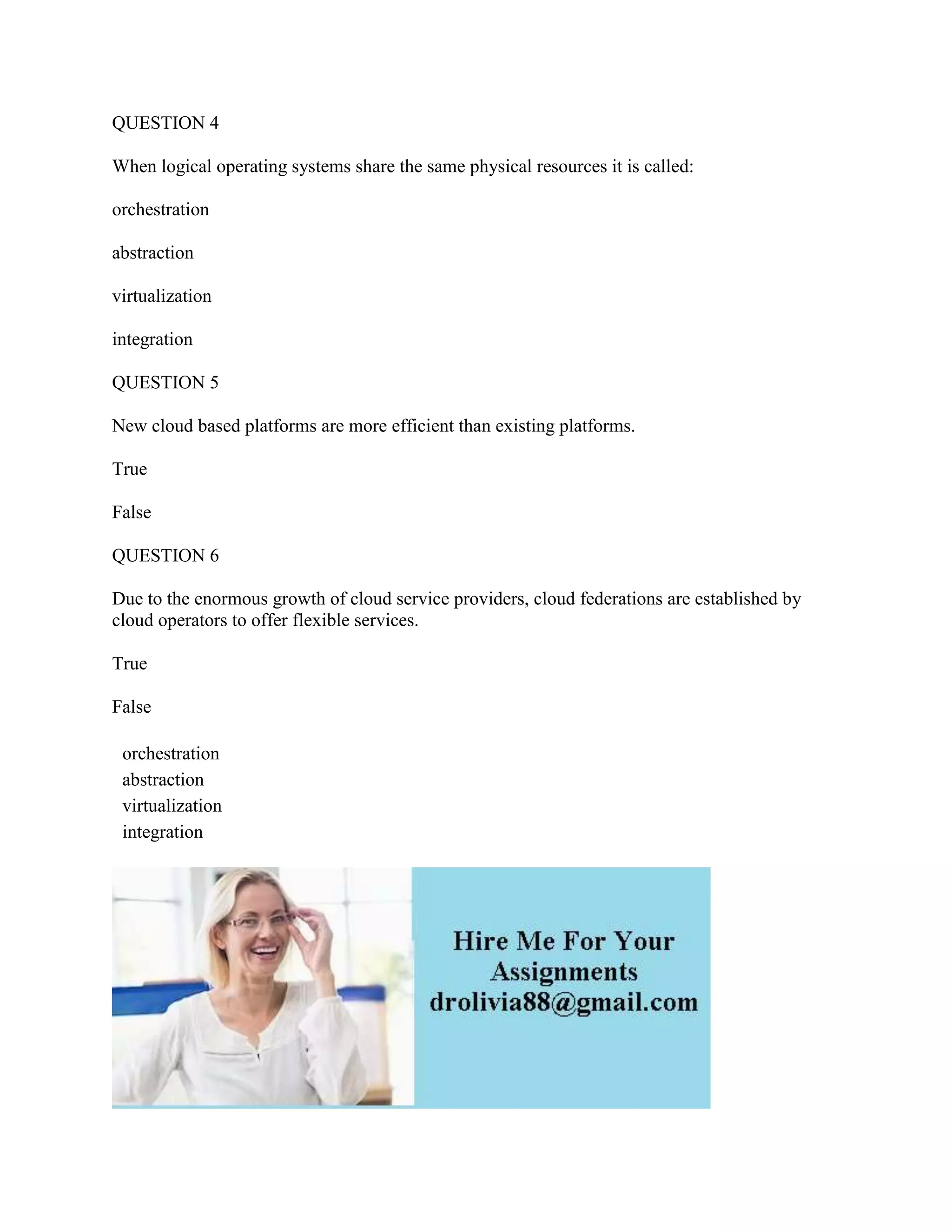 QUESTION 4
When logical operating systems share the same physical resources it is called:
orchestration
abstraction
virtualization
integration
QUESTION 5
New cloud based platforms are more efficient than existing platforms.
True
False
QUESTION 6
Due to the enormous growth of cloud service providers, cloud federations are established by
cloud operators to offer flexible services.
True
False
orchestration
abstraction
virtualization
integration