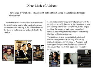 Direct Mode of Address I have used a variation of images with both a Direct Mode of Address and images without one. I wanted to attract the audience’s attention and focus so I made sure to take plenty of pictures with my models looking at the camera in order for them to feel immersed and pulled in by the models. I also made sure to take plenty of pictures with the models not actually looking at the camera or at least not looking directly into the camera, as this helped to allow the photos to look more natural and realistic, and strengthens the sense of authenticity that lies within the magazine. The audience is also sophisticated, adept and mature enough not to be entirely affected by methods such as a Direct mode of Address, and may appreciate pictures that look more natural instead, as they can reflect a person’s character more. 