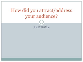 Question 5 How did you attract/address your audience? 