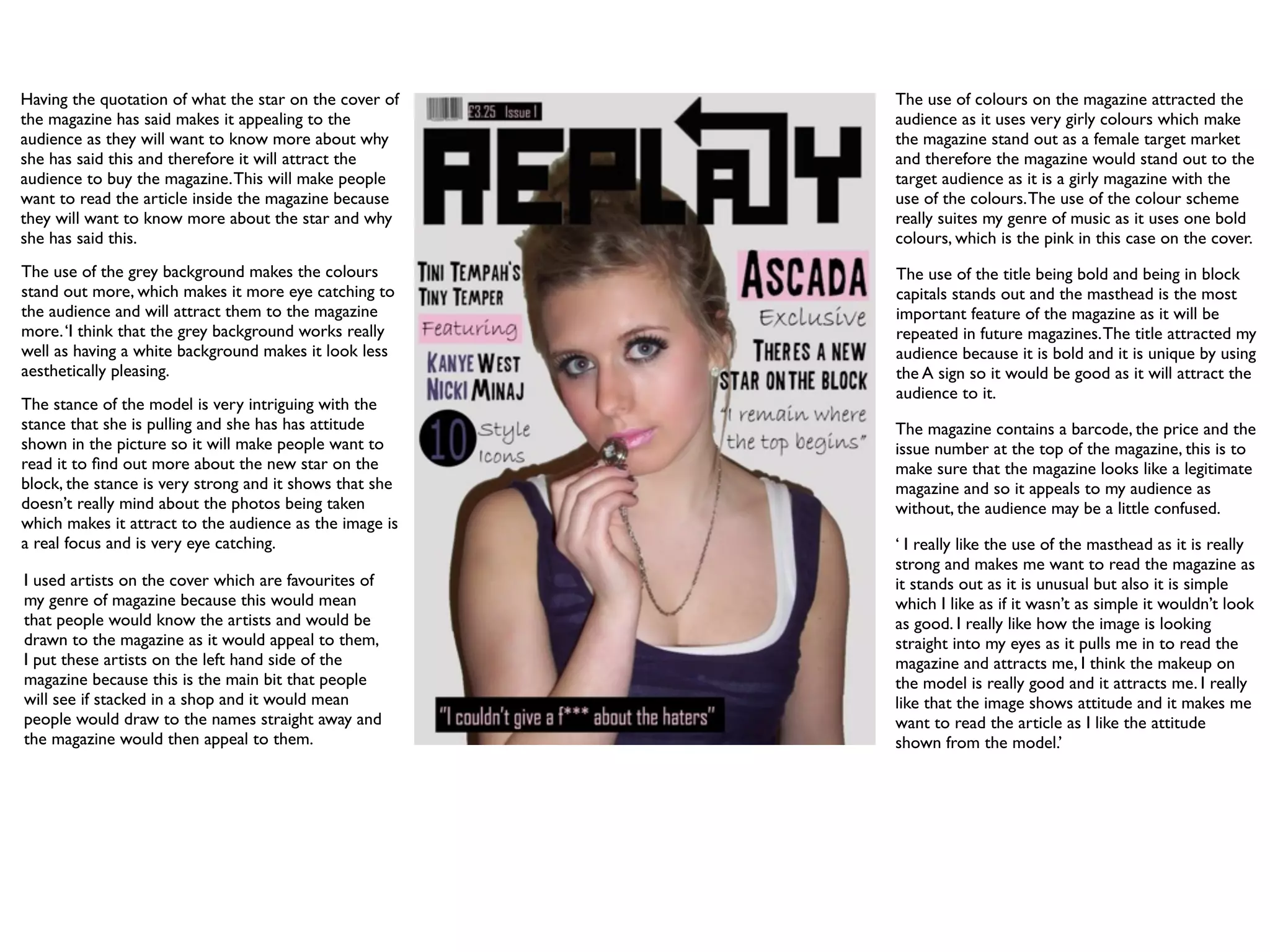 Having the quotation of what the star on the cover of    The use of colours on the magazine attracted the
the magazine has said makes it appealing to the          audience as it uses very girly colours which make
audience as they will want to know more about why        the magazine stand out as a female target market
she has said this and therefore it will attract the      and therefore the magazine would stand out to the
audience to buy the magazine. This will make people      target audience as it is a girly magazine with the
want to read the article inside the magazine because     use of the colours. The use of the colour scheme
they will want to know more about the star and why       really suites my genre of music as it uses one bold
she has said this.                                       colours, which is the pink in this case on the cover.
The use of the grey background makes the colours         The use of the title being bold and being in block
stand out more, which makes it more eye catching to      capitals stands out and the masthead is the most
the audience and will attract them to the magazine       important feature of the magazine as it will be
more. ‘I think that the grey background works really     repeated in future magazines. The title attracted my
well as having a white background makes it look less     audience because it is bold and it is unique by using
aesthetically pleasing.                                  the A sign so it would be good as it will attract the
                                                         audience to it.
The stance of the model is very intriguing with the
stance that she is pulling and she has has attitude      The magazine contains a barcode, the price and the
shown in the picture so it will make people want to      issue number at the top of the magazine, this is to
read it to ﬁnd out more about the new star on the        make sure that the magazine looks like a legitimate
block, the stance is very strong and it shows that she   magazine and so it appeals to my audience as
doesn’t really mind about the photos being taken         without, the audience may be a little confused.
which makes it attract to the audience as the image is
a real focus and is very eye catching.                   ‘ I really like the use of the masthead as it is really
                                                         strong and makes me want to read the magazine as
I used artists on the cover which are favourites of      it stands out as it is unusual but also it is simple
my genre of magazine because this would mean             which I like as if it wasn’t as simple it wouldn’t look
that people would know the artists and would be          as good. I really like how the image is looking
drawn to the magazine as it would appeal to them,        straight into my eyes as it pulls me in to read the
I put these artists on the left hand side of the         magazine and attracts me, I think the makeup on
magazine because this is the main bit that people        the model is really good and it attracts me. I really
will see if stacked in a shop and it would mean          like that the image shows attitude and it makes me
people would draw to the names straight away and         want to read the article as I like the attitude
the magazine would then appeal to them.                  shown from the model.’
 