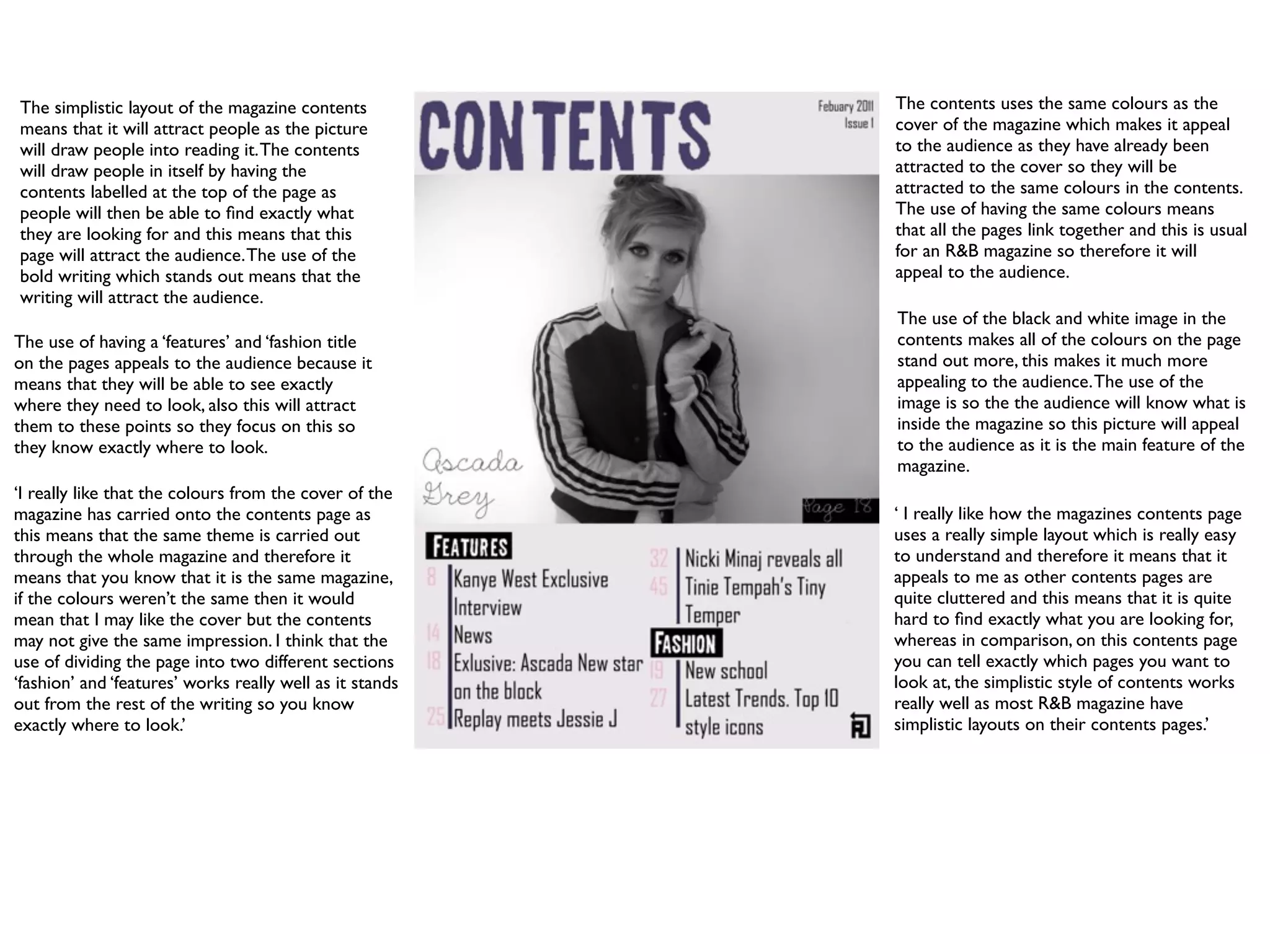 The simplistic layout of the magazine contents            The contents uses the same colours as the
means that it will attract people as the picture          cover of the magazine which makes it appeal
will draw people into reading it. The contents            to the audience as they have already been
will draw people in itself by having the                  attracted to the cover so they will be
contents labelled at the top of the page as               attracted to the same colours in the contents.
people will then be able to ﬁnd exactly what              The use of having the same colours means
they are looking for and this means that this             that all the pages link together and this is usual
page will attract the audience. The use of the            for an R&B magazine so therefore it will
bold writing which stands out means that the              appeal to the audience.
writing will attract the audience.
                                                          The use of the black and white image in the
The use of having a ‘features’ and ‘fashion title         contents makes all of the colours on the page
on the pages appeals to the audience because it           stand out more, this makes it much more
means that they will be able to see exactly               appealing to the audience. The use of the
where they need to look, also this will attract           image is so the the audience will know what is
them to these points so they focus on this so             inside the magazine so this picture will appeal
they know exactly where to look.                          to the audience as it is the main feature of the
                                                          magazine.
‘I really like that the colours from the cover of the
magazine has carried onto the contents page as            ‘ I really like how the magazines contents page
this means that the same theme is carried out             uses a really simple layout which is really easy
through the whole magazine and therefore it               to understand and therefore it means that it
means that you know that it is the same magazine,         appeals to me as other contents pages are
if the colours weren’t the same then it would             quite cluttered and this means that it is quite
mean that I may like the cover but the contents           hard to ﬁnd exactly what you are looking for,
may not give the same impression. I think that the        whereas in comparison, on this contents page
use of dividing the page into two different sections      you can tell exactly which pages you want to
‘fashion’ and ‘features’ works really well as it stands   look at, the simplistic style of contents works
out from the rest of the writing so you know              really well as most R&B magazine have
exactly where to look.’                                   simplistic layouts on their contents pages.’
 