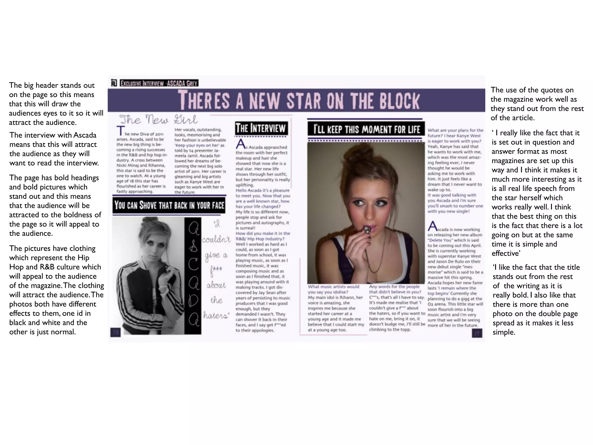 The big header stands out
                                  The use of the quotes on
on the page so this means
                                  the magazine work well as
that this will draw the
                                  they stand out from the rest
audiences eyes to it so it will
                                  of the article.
attract the audience.
The interview with Ascada         ‘ I really like the fact that it
means that this will attract      is set out in question and
the audience as they will         answer format as most
want to read the interview.       magazines are set up this
                                  way and I think it makes it
The page has bold headings        much more interesting as it
and bold pictures which           is all real life speech from
stand out and this means          the star herself which
that the audience will be         works really well. I think
attracted to the boldness of      that the best thing on this
the page so it will appeal to     is the fact that there is a lot
the audience.                     going on but at the same
                                  time it is simple and
The pictures have clothing
                                  effective’
which represent the Hip
Hop and R&B culture which         ‘I like the fact that the title
will appeal to the audience       stands out from the rest
of the magazine. The clothing     of the writing as it is
will attract the audience. The    really bold. I also like that
photos both have different        there is more than one
effects to them, one id in        photo on the double page
black and white and the           spread as it makes it less
other is just normal.             simple.
 